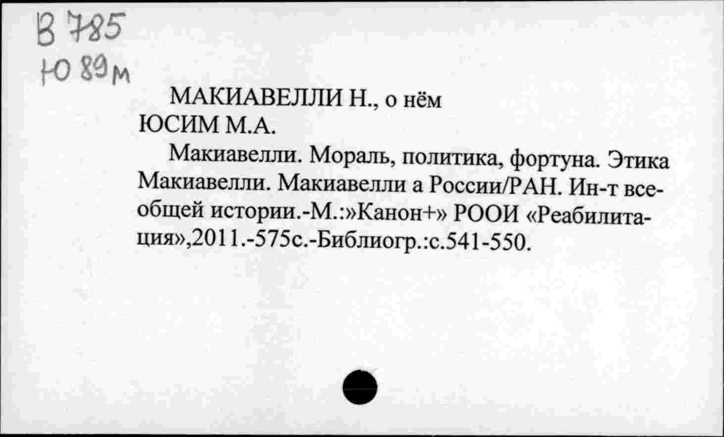 ﻿8 Ж
К)Йц
МАКИАВЕЛЛИ Н., о нём
ЮСИМ М.А.
Макиавелли. Мораль, политика, фортуна. Этика Макиавелли. Макиавелли а России/РАН. Ин-т всеобщей истории.-М.:»Канон+» РООИ «Реабилитация»,2011.-575с.-Библиогр.:с.541-550.